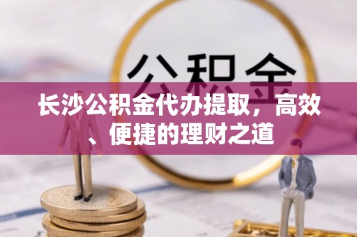芜湖长沙公积金代办提取，高效、便捷的理财之道
