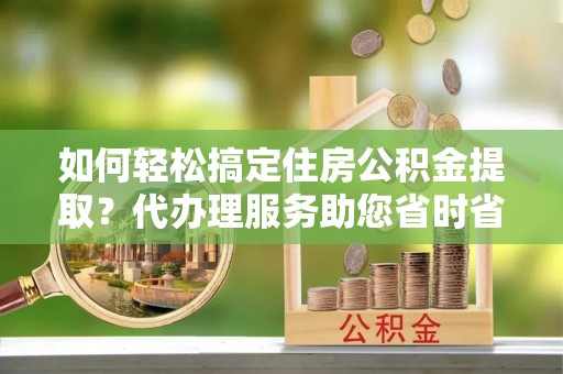 芜湖如何轻松搞定住房公积金提取？代办理服务助您省时省力