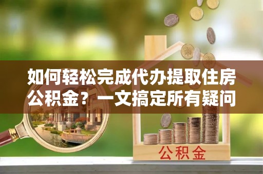 芜湖如何轻松完成代办提取住房公积金？一文搞定所有疑问