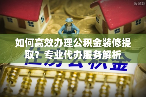 芜湖如何高效办理公积金装修提取？专业代办服务解析