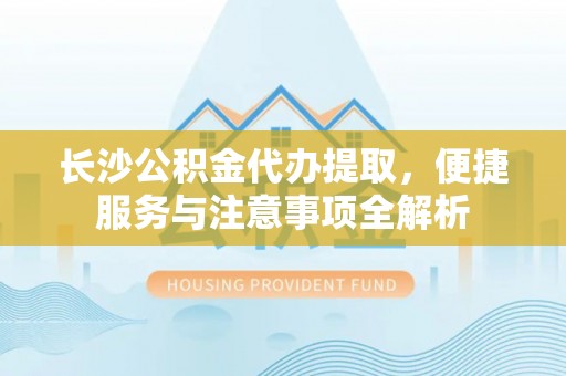 芜湖长沙公积金代办提取，便捷服务与注意事项全解析