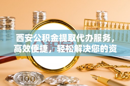 芜湖西安公积金提取代办服务，高效便捷，轻松解决您的资金需求