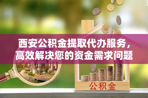 芜湖西安公积金提取代办服务，高效解决您的资金需求问题