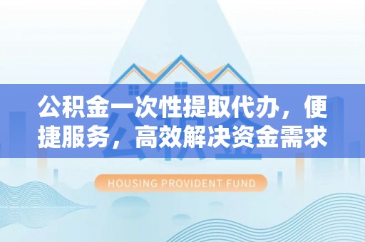 芜湖公积金一次性提取代办，便捷服务，高效解决资金需求