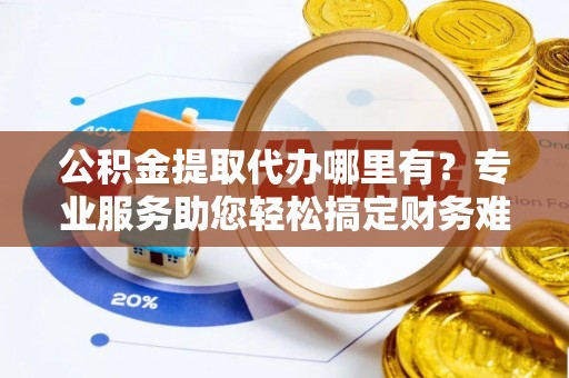 芜湖公积金提取代办哪里有？专业服务助您轻松搞定财务难题