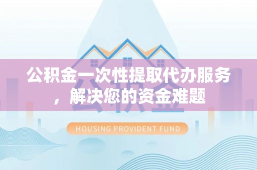 芜湖公积金一次性提取代办服务，解决您的资金难题