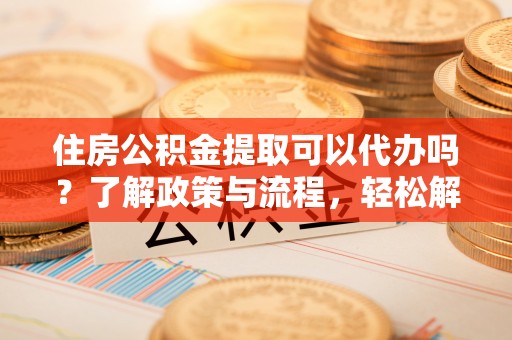 芜湖住房公积金提取可以代办吗？了解政策与流程，轻松解决疑惑