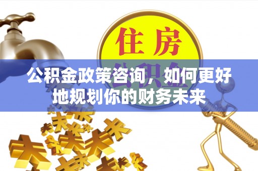 芜湖公积金政策咨询，如何更好地规划你的财务未来