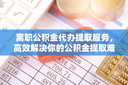 芜湖离职公积金代办提取服务，高效解决你的公积金提取难题