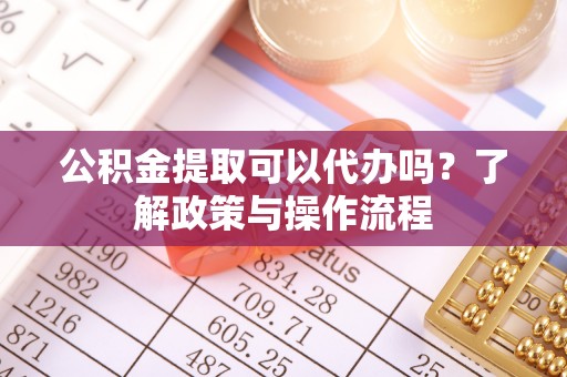 芜湖公积金提取可以代办吗？了解政策与操作流程